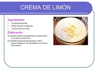CREMA DE LIMÓN Ingredientes: 12 yogures naturales 750 gr de leche condensada 1 vaso de zumo de limón Elaboración: Se mezclan todos los ingredientes y se deja enfriar en la nevera varias horas. (la cantidad es para muchas personas, reducir proporcionalmente los ingredientes si se quiere para menos.) 