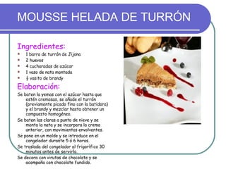 MOUSSE HELADA DE TURRÓN Ingredientes: 1 barra de turrón de Jijona 2 huevos 4 cucharadas de azúcar 1 vaso de nata montada ½ vasito de brandy Elaboración: Se baten la yemas con el azúcar hasta que estén cremosas, se añade el turrón (previamente picado fino con la batidora) y el brandy y mezclar hasta obtener un compuesto homogéneo. Se baten las claras a punto de nieve y se monta la nata y se incorpora la crema anterior, con movimientos envolventes. Se pone en un molde y se introduce en el congelador durante 5 ó 6 horas. Se traslada del congelador al frigorífico 30 minutos antes de servirlo. Se decora con virutas de chocolate y se acompaña con chocolate fundido. 