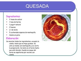 QUESADA Ingredientes: 2 tazas de azúcar 1 taza de harina 1 yogurt natural 2 huevos ½ l de leche 5 cucharadas soperas de mantequilla Canela en polvo Elaboración: Se mezclan todos los ingredientes, excepto la canela, hasta que no haya grumos. Se unta un molde con mantequilla y se vierte la preparación. Se mete en el horno hasta que esté dorada. Cuando se saque del horno se espolvorea por encima con canela. 