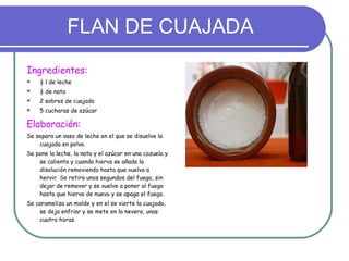 FLAN DE CUAJADA Ingredientes: ½ l de leche ½ de nata 2 sobres de cuajada 5 cucharas de azúcar Elaboración: Se separa un vaso de leche en el que se disuelve la cuajada en polvo. Se pone la leche, la nata y el azúcar en una cazuela y se calienta y cuando hierva se añade la disolución removiendo hasta que vuelva a hervir. Se retira unos segundos del fuego, sin dejar de remover y se vuelve a poner al fuego hasta que hierva de nuevo y se apaga el fuego. Se carameliza un molde y en el se vierte la cuajada, se deja enfriar y se mete en la nevera, unas cuatro horas. 