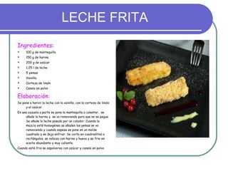 LECHE FRITA Ingredientes: 100 g de mantequilla 150 g de harina 200 g de azúcar 1,25 l de leche 5 yemas Vainilla Corteza de limón Canela en polvo Elaboración:  Se pone a hervir la leche con la vainilla, con la corteza de limón y el azúcar. En una cazuela a parte se pone la mantequilla a calentar,  se añade la harina y  se va removiendo para que no se pegue. Se añade la leche pasada por un colador. Cuando la mezcla esté homogénea se añaden las yemas se va removiendo y cuando espese se pone en un molde cuadrado y se deja enfriar. Se corta en cuadraditos o rectángulos, se reboza con harina y huevo y se frie en aceite abundante y muy caliente. Cuando esté fria se espolvorea con azúcar y canela en polvo 