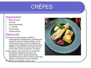 CRÊPES Ingredientes: 250 g de harina 3 huevos 50 g de mantequilla ½  l de leche 15 g de azúcar Una pizca de sal Elaboración: En un cazo se hierve la leche, se añade la mantequilla derritiéndola bien y se deja que se temple. En un bol se mezcla el azúcar`, la sal, los huevos batidos y la harina, finalmente se agrega la leche templada. Se mezcla bien hasta obtener la consistencia de una crema clara (si se han hecho grumos se pasa por un colador) Se deja reposar un par de horas y en una sartén previamente engrasado con un poco de mantequilla o aceite, se pone una porción suficiente para que cubra el fondo con una capa delgada y se deja dorar por los dos lados. Se rellenan con mermelada, cholote, nata,…. 