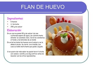 FLAN DE HUEVO Ingredientes: 6 huevos ½ l de leche 250 g de azúcar Elaboración:  En un cazo se ponen 50 g de azúcar con una cucharada sopera de agua y se calienta hasta obtener un caramelo claro. Con él se carameliza el fondo y los laterales de un molde En un bol se baten los huevos con el azúcar y se le añade la leche. Se vierte  en el molde y se cuece al baño maría hasta que quede cuajado. Si se quiere dar más sabor se puede hervir la leche con canela o vainilla y se deja enfriar antes de mezclar con los otros ingredientes. 