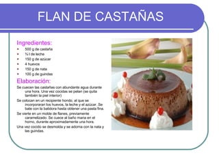 FLAN DE CASTAÑAS Ingredientes: 500 g de castaña ¾ l de leche 150 g de azúcar 4 huevos 150 g de nata 100 g de guindas Elaboración: Se cuecen las castañas con abundante agua durante una hora. Una vez cocidas se pelan (se quita también la piel interior) Se colocan en un recipiente hondo, al que se incorporaran los huevos, la leche y el azúcar. Se bate con la batidora hasta obtener una pasta fina.  Se vierte en un molde de flanes, previamente caramelizado. Se cuece al baño maria en el horno, durante aproximadamente una hora.  Una vez cocido se desmolda y se adorna con la nata y las guindas. 