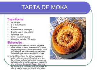 TARTA DE MOKA Ingredientes: Un bizcocho ¼ kg de mantequilla 3 yemas 4 cucharadas de azúcar glas 2 cucharadas de café soluble 1 copita de licor Jarabe (agua con azúcar) Almendras tostadas y fileteadas Elaboración: Se prepara la crema de moka batiendo las yemas con el azúcar, se añade  la mantequilla (a punto de pomada) y el café (diluido previamente en un poco de agua). Se bate hasta que quede como una espuma y se disuelva totalmente el café. Se parte el bizcocho en dos lonchas iguales y se emborracha con una mezcla de licor y jarabe. Se extiende parte de la crema de moka encima de la capa inferior del bizcocho y se tapa con la otra loncha. Se decora con el resto de crema por encima de la tarta cubriendo los bordes. Se adorna espolvoreando con almendra tostadas. 