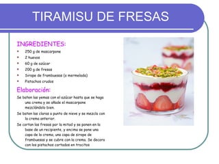 TIRAMISU DE FRESAS INGREDIENTES: 250 g de mascarpone 2 huevos 60 g de azúcar 200 g de fresas Sirope de frambuesas (o mermelada) Pistachos crudos Elaboración: Se baten las yemas con el azúcar hasta que se haga una crema y se añade el mascarpone mezclándolo bien. Se baten las claras a punto de nieve y se mezcla con la crema anterior. Se cortan las fresas por la mitad y se ponen en la base de un recipiente, y encima se pone una capa de la crema, una capa de sirope de frambuesas y se cubre con la crema. Se decora con los pistachos cortados en trocitos 
