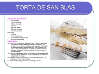 TORTA DE SAN BLAS Ingredientes (6 personas): 467 gr harina 100 gr de azúcar 185g mantequilla 1 huevo 42 ml de aceite 23 ml de levadura 1 chorrito de anís Para cubrir. 2 claras 1 chorrito de anís 6cucharadas de azúcar glas 4 onzas de chocolate Elaboración: Se pone en un bol el huevo, el aceite, el anís y la leche  y se bate. Se añade la mantequilla a punto pomada. La harina y la levadura se mezcla en un bol aparte y se agrega a la mezcla anterior y se amasa hasta obtener una bola compacta. Se pasa a una superficie limpia, se añade un chorrito de anís y se sigue amasando hasta conseguir una masa compacta, suave y flexible. Se coloca en una bandeja de horno, se da forma redonda y se deja reposar un rato. Se hornea a 160º c durante 20 m, hasta que este dorada por abajo. Se baten las claras con el anís y el azúcar, se cubre la torta y se deja secar con el calor residual. Se derrite el chocolate y se escribe san Blas por encima. 