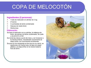 COPA DE MELOCOTÓN Ingredientes (2 personas): 1 bote de melocotón en almíbar de ½ kg  2 huevos 3 cucharadas de leche condensada Cáscara de medio limón Hierba luisa Elaboración: Se bate el melocotón con su almíbar, la ralladura de limón, las yemas y la leche condensada. Se cuela y se pone en un bol. Se monta las claras a punto de nieve, y se incorporar a la mezcla anterior, mezclándolo suavemente de abajo arriba, con movimientos envolventes. Se pone en los recipientes en los que se va a servir, se espolvorea con hierba luisa, se tapa con papel plástico y se deja enfriar en la nevera hasta la hora de servir. 