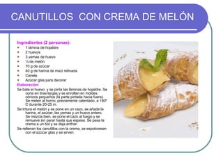 CANUTILLOS  CON CREMA DE MELÓN Ingredientes (2 personas): 1 lámina de hojaldre 2 huevos 3 yemas de huevo ¼ de melón 70 g de azúcar 40 g de harina de maíz refinada Canela Azúcar glas para decorar Elaboración: Se bate el huevo  y se pinta las láminas de hojaldre. Se corta en tiras largas y se enrollan en moldes cónicos pequeños (la parte pintada hacia fuera). Se meten al horno, previamente calentado, a 180º C durante 20-25 m. Se tritura el melón y se pone en un cazo, se añade la harina, el azúcar, las yemas y un huevo entero. Se mezcla bien, se pone el cazo al fuego y se remueve sin parar hasta que espese. Se pasa la crema a un bol y se deja enfriar. Se rellenan los canutillos con la crema, se espolvorean con el azúcar glas y se sirven. 