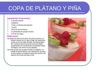 COPA DE PLÁTANO Y PIÑA Ingredientes (2 personas): ¼ de piña natural 2 plátanos 1 kiwis y 2 fresas para decorar 1 huevo 100 g de azúcar blanco 2 cucharadas de azúcar moreno 5 ml de ron negro Elaboración: Se separa la clara de la yema. Se pone la yema y el azúcar moreno en un cazo y bate. Se vierte poco a poco el ron sin dejar de batir. Se deja templar. Se  monta la clara a punto de nieve se añade  suavemente con movimientos envolventes hasta conseguir una crema no muy espesa. Se corta la piña (sin la parte central) y el plátano, se añade el azúcar blanco y se mezcla bien se pone en dos copas y se vierte la crema por encima. Se adorna con trozos de fresa y kiwi. 
