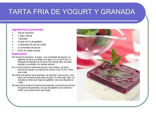 TARTA FRIA DE YOGURT Y GRANADA Ingredientes (2 personas): 75g de requesón 1 yogur natural 1 granada 4 hojas de 2 g de gelatina 2 rebanadas de pan de molde 2 cucharadas de azúcar Zumo de media naranja Elaboración: Se mezcla el requesón, el yogur, una cucharada de azúcar. La gelatina se pone a remojar con agua, en un bol (5 min.) y después se disuelve en el zumo de naranja tibio. Se deja templar y se añade a la mezcla anterior. En un bol se pone la rebanada de pan como base y se pone encima la mezcla, se mete en la nevera unos 15 min. Para que cuaje. Se sacan los granos de la granada, se reservan unos pocos, y los otros se machacan para sacar el jugo. En este jugo, tibio, se disuelve la otras dos hojas de gelatina. Una vez disuelta se cuela. Se saca de la nevera la mezcla del requesón y se pone por encima los granos de granada y el jugo de gelatina y se vuelven a meter en la nevera para que cuaje. 