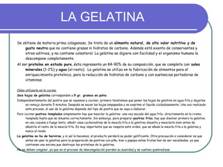 LA GELATINA Se obtiene de materia prima colagenosa. Se trata de un  alimento natural, de alto valor nutritivo y de gusto neutro  que no contiene grasas ni hidratos de carbono. Además está exenta de conservantes y otros aditivos, y no contiene colesterol. La gelatina se digiere con facilidad y el organismo humano la descompone completamente.  Al ser  proteína en estado puro , ésta representa un 84-90% de su composición, que se completa con  sales minerales  (1-2%) y  agua  (el resto).  La gelatina se utiliza en la fabricación de alimentos para el enriquecimiento proteínico, para la reducción de hidratos de carbono y con sustancias portadoras de vitaminas .  Cómo utilizarla en la cocina:   Seis hojas de gelatina  corresponden a  9 gr. gramos en polvo . Independientemente del postre que se vayamos a cocinar, primero tendremos que poner las hojas de gelatina en agua fría y dejarlas en remojo durante 5 minutos. Después se sacan las hojas empapadas y se exprime el líquido cuidadosamente. Una vez realizado este proceso, el uso de la gelatina depende del tipo de postre que se vaya a elaborar. Para cocinar  postres templados  simplemente hay que mezclar la gelatina -una vez sacada del agua fría- directamente en la crema templada hasta que se disuelva correctamente. Sin embargo, para preparar  postres fríos , hay que disolver primero la gelatina en una cazuela a fuego lento; añadir unas cucharaditas de la mezcla fría a la gelatina disuelta y mezclarlo bien antes de añadirle el resto de la mezcla fría. Es muy importante que se respete este orden, que se añada la mezcla fría a la gelatina y nunca al revés.  La gelatina no ha de hervirse , y si así lo hacemos, el producto perderá su poder gelificante. Otra precaución a considerar es que antes de usar la gelatina para la preparación de postres con piña, kiwi o papaya estas frutas han de ser escaldadas, ya que contienen una encima que destruye las proteínas de la gelatina.  No se deben congelar, ya que en el proceso de descongelación pierden su suavidad y se vuelven quebradizas. 