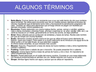 ALGUNOS TÉRMINOS Baño María:  Cocinar dentro de un recipiente que a sus vez esté dentro de otro que contiene agua hirviendo. Se utiliza para cocciones que van en moldes porque ralentiza el proceso de cocción impidiendo que el elemento tome color y favoreciendo la penetración progresiva del calor. También se utiliza para elementos que al fuego directo se pegan con facilidad por ejemplo chocolate, crema pastelera etc. Bavaroise:  Postre elaborado con crema inglesa (leche, yemas, azúcar y vainilla), gelatina, nata o claras montadas y diversas frutas, aromas o esencias (p. ej: piña, vainilla, café, etc.); se vierte la mezcla en un molde, generalmente en forma de corona, se deja solidificar Brisé:  Masa utilizada para la confección de tartaletas y bases de tartas. Recibe este nombre por que se rompe con mucha facilidad. Budín:  Alimentos cocidos al baño maría en los que se utiliza el huevo como elemento de ligazón. (para que cuajen). Para saber si un budín está echo se le introduce una aguja de la de hacer punto y si nos sale limpia, es que está bien cuajado. Si ofrece trazas amarillas, es que necesita más cocción. Mousse : Espuma. Preparación a base de claras de huevo batidas o nata y otros ingredientes (dulces o salados).  Pudding:  Pastel dulce o salado de pan o bizcocho. Se puede presentar frío o caliente. Sabayón:  Crema ligera hecha a base de yemas de huevo y vino o licor. En repostería se utiliza añadiéndole azúcar. Savarin:  Pastel elaborado en el molde del mismo nombre. Consiste en una masa elaborada con levadura emborrachada en almíbar con ron. Molde redondo con hueco en el centro. Sirope:  Almíbar ligero hecho con agua y azúcar que se utiliza en repostería. 