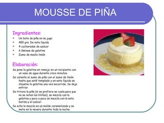 MOUSSE DE PIÑA Ingredientes: Un bote de piña en su jugo 400 grs. De nata líquida 4 cucharadas de azúcar 6 láminas de gelatina Zumo de medio limón Elaboración: Se pone la gelatina en remojo en un recipiente con un vaso de agua durante cinco minutos. Se calienta el zumo de piña con el zumo de limón hasta que esté templado y en este líquido se disuelve la gelatina una vez escurrida. Se deja enfriar. Se tritura la piña (si se prefiere se cuela para que no se noten los hilillos), se mezcla con la gelatina y poco a poco se mezcla con la nata batida y el azúcar. Se echa la mezcla en un molde caramelizado y se mete en la nevera durante toda la noche. 
