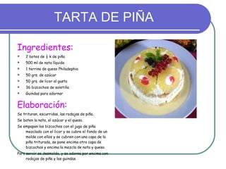 TARTA DE PIÑA Ingredientes: 2 botes de ½ k de piña 500 ml de nata líquida 1 terrina de queso Philadephia 50 grs. de azúcar 50 grs. de licor al gusto 36 bizcochos de soletilla Guindas para adornar Elaboración: Se trituran, escurridas, las rodajas de piña.  Se baten la nata, el azúcar y el queso. Se empapan los bizcochos con el jugo de piña mezclado con el licor y se cubre el fondo de un molde con ellos y se cubren con una capa de la piña triturada, se pone encima otra capa de bizcochos y encima la mezcla de nata y queso. Para servir se desmolda, y se adorna por encima con rodajas de piña y las guindas. 