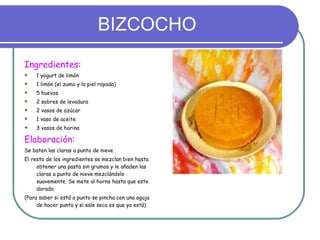 BIZCOCHO Ingredientes: 1 yogurt de limón 1 limón (el zumo y la piel rayada) 5 huevos 2 sobres de levadura 2 vasos de azúcar 1 vaso de aceite 3 vasos de harina Elaboración:   Se baten las claras a punto de nieve. El resto de los ingredientes se mezclan bien hasta obtener una pasta sin grumos y le añaden las claras a punto de nieve mezclándolo suavemente. Se mete al horno hasta que este dorado.  (Para saber si está a punto se pincha con una aguja de hacer punto y si sale seca es que ya está) 