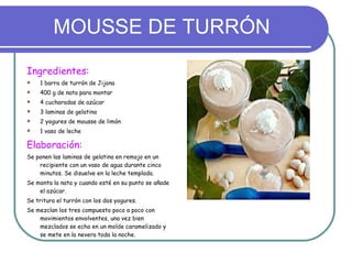 MOUSSE DE TURRÓN Ingredientes: 1 barra de turrón de Jijona 400 g de nata para montar 4 cucharadas de azúcar 3 laminas de gelatina 2 yogures de mousse de limón 1 vaso de leche Elaboración: Se ponen las laminas de gelatina en remojo en un recipiente con un vaso de agua durante cinco minutos. Se disuelve en la leche templada. Se monta la nata y cuando esté en su punto se añade el azúcar. Se tritura el turrón con los dos yogures. Se mezclan los tres compuesto poco a poco con movimientos envolventes, una vez bien mezclados se echa en un molde caramelizado y se mete en la nevera toda la noche. 