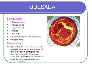 QUESADA Ingredientes: 2 tazas de azúcar 1 taza de harina 1 yogurt natural 2 huevos ½ l de leche 5 cucharadas soperas de mantequilla Canela en polvo Elaboración: Se mezclan todos los ingredientes, excepto la canela, hasta que no haya grumos. Se unta un molde con mantequilla y se vierte la preparación. Se mete en el horno hasta que esté dorada. Cuando se saque del horno se espolvorea por encima con canela. 