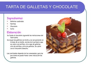 TARTA DE GALLETAS Y CHOCOLATE Ingredientes: Galletas cuadradas Natillas Chocolate leche Elaboración: Se funde el chocolate siguiendo las indicaciones del fabricante. Se mojan las galletas con leche y se van poniendo en la base de un molde, encima de la primera capa se cubre con natillas, otra capa de galletas, otra de natillas y otra de galletas. Se cubre con el chocolate desecho. Las cantidades depende de los comensales, para las porciones se puede tomar como indicación las galletas. 