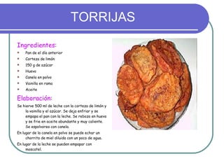 TORRIJAS Ingredientes: Pan de el día anterior Corteza de limón 150 g de azúcar Huevo Canela en polvo Vainilla en rama Aceite Elaboración: Se hierve 500 ml de leche con la corteza de limón y la vainilla y el azúcar. Se deja enfriar y se empapa el pan con la leche. Se reboza en huevo y se frie en aceite abundante y muy caliente. Se espolvorea con canela. En lugar de la canela en polvo se puede echar un chorrito de miel diluida con un poco de agua. En lugar de la leche se pueden empapar con   moscatel. 