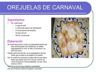 OREJUELAS DE CARNAVAL Ingredientes: Por cada huevo: 1 copa de anís 1 cucharada sopera de mantequilla  4 cucharaditas de levadura Un poco de sal Harina, la que pida  Elaboración: Se baten los huevos, la sal y la mantequilla hasta que esta última quede bien deshecha, se añade seguidamente el vino, el anís y la levadura. Se bate de nuevo. Cuando esté bien batido, se va agregando la harina hasta que la masa no se pegue a los dedos. Con un rodillo se extiende la masa sobre la encimera hasta que quede muy fina. Con un cuchillo, se corta la masa en trozos pequeños, ya que crece mucho al freír. Se frie en aceite muy caliente y abundante. Una vez frias se rocían con azúcar o con miel. 