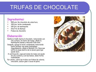 TRUFAS DE CHOCOLATE Ingredientes: 500 grs. De chocolate de cobertura 350 grs. leche condensada 100 grs. de mantequilla Chorrito de Baileys Fideos de chocolate Elaboración: Deshaz al baño maría el chocolate, removiendo con una cuchara. Ya fuera del fuego, añade la mantequilla blanda y mézclalo todo bien.  Después, agrega la leche condensada removiendo hasta obtener una masa homogénea. Seguidamente, añade el Baileys frío. Deja que enfríe la masa dentro de la nevera para que quede dura.  A continuación, coge porciones de masa con ayuda de una cuchara y con las manos, dales forma redondeada.  Por ultimo, cubre las trufas con fideos de colores, chocolate, azúcar glas o cacao en polvo.  