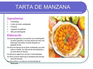 TARTA DE MANZANA Ingredientes: 3 manzanas ½ bote de leche condensada 2 huevos 1 paquete de galletas 100 g de mantequilla Elaboración: Se pican las galletas y se mezclan con la mantequilla en punto pomada y con esta mezcla se hace una base muy fina sobre el molde dejando un pequeño borde. Se bate los huevos con la leche condesada y se echa sobre el molde. Se ralla una de las manzanas y se echa sobre la mezcla. Se decora la superficie con dos o tres manzanas. Se mete al horno hasta que la manzana esté dorada, unos 30 minutos. Se deja enfriar y se decora con mermelada de melocotón. 