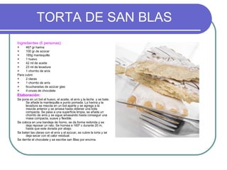 TORTA DE SAN BLAS Ingredientes (6 personas): 467 gr harina 100 gr de azúcar 185g mantequilla 1 huevo 42 ml de aceite 23 ml de levadura 1 chorrito de anís Para cubrir. 2 claras 1 chorrito de anís 6cucharadas de azúcar glas 4 onzas de chocolate Elaboración: Se pone en un bol el huevo, el aceite, el anís y la leche  y se bate. Se añade la mantequilla a punto pomada. La harina y la levadura se mezcla en un bol aparte y se agrega a la mezcla anterior y se amasa hasta obtener una bola compacta. Se pasa a una superficie limpia, se añade un chorrito de anís y se sigue amasando hasta conseguir una masa compacta, suave y flexible. Se coloca en una bandeja de horno, se da forma redonda y se deja reposar un rato. Se hornea a 160º c durante 20 m, hasta que este dorada por abajo. Se baten las claras con el anís y el azúcar, se cubre la torta y se deja secar con el calor residual. Se derrite el chocolate y se escribe san Blas por encima. 