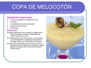 COPA DE MELOCOTÓN Ingredientes (2 personas): 1 bote de melocotón en almíbar de ½ kg  2 huevos 3 cucharadas de leche condensada Cáscara de medio limón Hierba luisa Elaboración: Se bate el melocotón con su almíbar, la ralladura de limón, las yemas y la leche condensada. Se cuela y se pone en un bol. Se monta las claras a punto de nieve, y se incorporar a la mezcla anterior, mezclándolo suavemente de abajo arriba, con movimientos envolventes. Se pone en los recipientes en los que se va a servir, se espolvorea con hierba luisa, se tapa con papel plástico y se deja enfriar en la nevera hasta la hora de servir. 