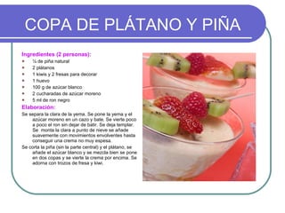 COPA DE PLÁTANO Y PIÑA Ingredientes (2 personas): ¼ de piña natural 2 plátanos 1 kiwis y 2 fresas para decorar 1 huevo 100 g de azúcar blanco 2 cucharadas de azúcar moreno 5 ml de ron negro Elaboración: Se separa la clara de la yema. Se pone la yema y el azúcar moreno en un cazo y bate. Se vierte poco a poco el ron sin dejar de batir. Se deja templar. Se  monta la clara a punto de nieve se añade  suavemente con movimientos envolventes hasta conseguir una crema no muy espesa. Se corta la piña (sin la parte central) y el plátano, se añade el azúcar blanco y se mezcla bien se pone en dos copas y se vierte la crema por encima. Se adorna con trozos de fresa y kiwi. 
