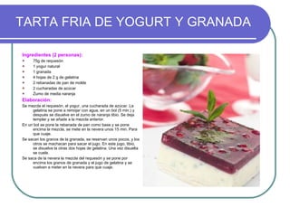 TARTA FRIA DE YOGURT Y GRANADA Ingredientes (2 personas): 75g de requesón 1 yogur natural 1 granada 4 hojas de 2 g de gelatina 2 rebanadas de pan de molde 2 cucharadas de azúcar Zumo de media naranja Elaboración: Se mezcla el requesón, el yogur, una cucharada de azúcar. La gelatina se pone a remojar con agua, en un bol (5 min.) y después se disuelve en el zumo de naranja tibio. Se deja templar y se añade a la mezcla anterior. En un bol se pone la rebanada de pan como base y se pone encima la mezcla, se mete en la nevera unos 15 min. Para que cuaje. Se sacan los granos de la granada, se reservan unos pocos, y los otros se machacan para sacar el jugo. En este jugo, tibio, se disuelve la otras dos hojas de gelatina. Una vez disuelta se cuela. Se saca de la nevera la mezcla del requesón y se pone por encima los granos de granada y el jugo de gelatina y se vuelven a meter en la nevera para que cuaje. 