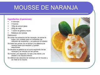 MOUSSE DE NARANJA Ingredientes (4 personas): 4 naranjas 3 huevos 100g de azúcar glass 200g de nata 1 sobre de gelatina neutra Ralladura de naranja Elaboración: Se cortan los extremos de las naranjas, se extrae la pulpa, con cuidado para no romperlas (se utilizarán de recipiente)  y se pasa por el colador. Se baten las yemas con el azúcar y la ralladura de naranja hasta que espesen y queden espumosas. Se disuelve la gelatina en el zumo exprimido de las naranjas y se mezcla con las yemas. Se montan, por separado, la nata y las claras y se añaden a la mezcla anterior. Se rellenan las cáscaras de naranjas con la mousse y se mete en la nevera. 