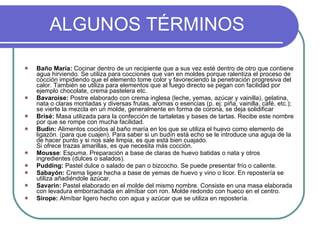 ALGUNOS TÉRMINOS Baño María:  Cocinar dentro de un recipiente que a sus vez esté dentro de otro que contiene agua hirviendo. Se utiliza para cocciones que van en moldes porque ralentiza el proceso de cocción impidiendo que el elemento tome color y favoreciendo la penetración progresiva del calor. También se utiliza para elementos que al fuego directo se pegan con facilidad por ejemplo chocolate, crema pastelera etc. Bavaroise:  Postre elaborado con crema inglesa (leche, yemas, azúcar y vainilla), gelatina, nata o claras montadas y diversas frutas, aromas o esencias (p. ej: piña, vainilla, café, etc.); se vierte la mezcla en un molde, generalmente en forma de corona, se deja solidificar Brisé:  Masa utilizada para la confección de tartaletas y bases de tartas. Recibe este nombre por que se rompe con mucha facilidad. Budín:  Alimentos cocidos al baño maría en los que se utiliza el huevo como elemento de ligazón. (para que cuajen). Para saber si un budín está echo se le introduce una aguja de la de hacer punto y si nos sale limpia, es que está bien cuajado. Si ofrece trazas amarillas, es que necesita más cocción. Mousse : Espuma. Preparación a base de claras de huevo batidas o nata y otros ingredientes (dulces o salados).  Pudding:  Pastel dulce o salado de pan o bizcocho. Se puede presentar frío o caliente. Sabayón:  Crema ligera hecha a base de yemas de huevo y vino o licor. En repostería se utiliza añadiéndole azúcar. Savarin:  Pastel elaborado en el molde del mismo nombre. Consiste en una masa elaborada con levadura emborrachada en almíbar con ron. Molde redondo con hueco en el centro. Sirope:  Almíbar ligero hecho con agua y azúcar que se utiliza en repostería. 