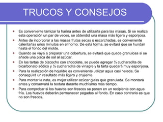 TRUCOS Y CONSEJOS Es conveniente tamizar la harina antes de utilizarla para las masas. Si se realiza esta operación un par de veces, se obtendrá una masa más ligera y esponjosa. Antes de incorporar a las masas frutas secas o escarchadas, es conveniente calentarlas unos minutos en el horno. De esta forma, se evitará que se hundan hasta el fondo del molde. Cuando se vaya a preparar una cobertura, se evitará que quede granulosa si se añade una pizca de sal al azúcar. En las tartas de bizcocho con chocolate, se puede agregar ½ cucharadita de bicarbonato sódico y ½ cucharadita de vinagre y la tarta quedará muy esponjosa. Para la realización de hojaldre es conveniente utilizar agua casi helada. Se conseguirá un resultado más ligero y crujiente. Para montar la nata, es mejor utilizar azúcar glass que granulada. Se montará antes y conservará la textura durante muchísimo más tiempo. Para comprobar si los huevos son frescos se ponen en un recipiente con agua fría. Los huevos deberán permanecer pegados al fondo. En caso contrario es que no son frescos. 