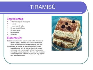 TIRAMISÚ Ingredientes: 2  tarrinas de queso mascarpone 4 huevos 4 cucharadas de azúcar Un vaso de café (líquido) Un vasito de ron Cacao en polvo Bizcochos Elaboración: Se baten las yemas con el azúcar, cuando estén cremosas se añade el queso y se mezcla poco a poco. Se añade las claras batidas a punto de nieve y se mezcla todo bien. En una fuente, en la base,  se van colocando los bizcochos empapados en el café, se echa un chorrito de ron por encima y se cubre con la mezcla anterior. Se cubre con una capa de bizcochos y encima otra capa de la mezcla de queso se espolvorea con cacao en polvo y se deja reposar en la nevera varias horas. 