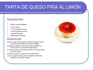 TARTA DE QUESO FRÍA AL LIMÓN Ingredientes:   300g de   queso Philadephia ½ l nata liquida 2 ó 3 cucharadas de azúcar 1 sobre de gelatina de limón 1 paquete de sobaos Mermelada de frambuesa Elaboración:  Se bate la nata, cuando empiece a espesar se añade el queso y el azúcar hasta conseguir una crema homogénea.  Se disuelve la gelatina con un poco de agua y se añade a la mezcla anterior con movimientos envoventes. Se cubre un molde con los sobaos  partidos a la mitad y encima se echa la mezcla. Se mete en la nevera y se deja enfriar, unas 8 horas. Una vez cuajada se adorna con la mermelada de frambuesa aligerada con un poquito de agua. 