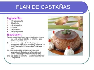 FLAN DE CASTAÑAS Ingredientes: 500 g de castaña ¾ l de leche 150 g de azúcar 4 huevos 150 g de nata 100 g de guindas Elaboración: Se cuecen las castañas con abundante agua durante una hora. Una vez cocidas se pelan (se quita también la piel interior) Se colocan en un recipiente hondo, al que se incorporaran los huevos, la leche y el azúcar. Se bate con la batidora hasta obtener una pasta fina.  Se vierte en un molde de flanes, previamente caramelizado. Se cuece al baño maria en el horno, durante aproximadamente una hora.  Una vez cocido se desmolda y se adorna con la nata y las guindas. 