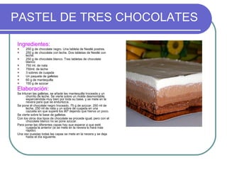 PASTEL DE TRES CHOCOLATES Ingredientes: 250 g de chocolate negro. Una tableta de Nestlé postres. 250 g de chocolate con leche. Dos tabletas de Nestlé con leche. 250 g de chocolate blanco. Tres tabletas de chocolate blanco 750 ml. de nata 750ml. de leche 3 sobres de cuajada Un paquete de galletas 60 g de mantequilla 150 g de azúcar Elaboración: Se trituran las galletas, se añade las mantequilla troceada y un chorrito de leche. Se vierte sobre un molde desmontable, esparciéndola muy bien por toda su base, y se mete en la nevera para que se endurezca. Se pone el chocolate negro troceado, 75 g de azúcar, 250 ml de leche, 250 ml de nata y un sobre de cuajada en una cazuela sin que supere los 90º dejando que hierva un poco. Se vierte sobre la base de galletas. Con los otros dos tipos de chocolate se procede igual, pero con el chocolate blanco no se pone azúcar. Para poner las diferentes capas hay que esperar a que esté cuajada la anterior (si se mete en la nevera lo hará más rápido) Una vez puestas todas las capas se mete en la nevera y se deja hasta el día siguiente. 