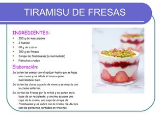 TIRAMISU DE FRESAS INGREDIENTES: 250 g de mascarpone 2 huevos 60 g de azúcar 200 g de fresas Sirope de frambuesas (o mermelada) Pistachos crudos Elaboración: Se baten las yemas con el azúcar hasta que se haga una crema y se añade el mascarpone mezclándolo bien. Se baten las claras a punto de nieve y se mezcla con la crema anterior. Se cortan las fresas por la mitad y se ponen en la base de un recipiente, y encima se pone una capa de la crema, una capa de sirope de frambuesas y se cubre con la crema. Se decora con los pistachos cortados en trocitos 