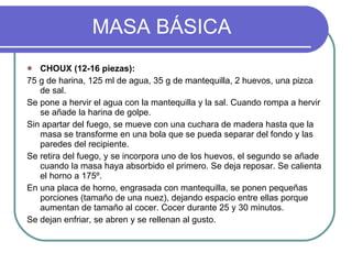 MASA BÁSICA CHOUX (12-16 piezas): 75 g de harina, 125 ml de agua, 35 g de mantequilla, 2 huevos, una pizca de sal. Se pone a hervir el agua con la mantequilla y la sal. Cuando rompa a hervir se añade la harina de golpe. Sin apartar del fuego, se mueve con una cuchara de madera hasta que la masa se transforme en una bola que se pueda separar del fondo y las paredes del recipiente. Se retira del fuego, y se incorpora uno de los huevos, el segundo se añade cuando la masa haya absorbido el primero. Se deja reposar. Se calienta el horno a 175º. En una placa de horno, engrasada con mantequilla, se ponen pequeñas porciones (tamaño de una nuez), dejando espacio entre ellas porque aumentan de tamaño al cocer. Cocer durante 25 y 30 minutos. Se dejan enfriar, se abren y se rellenan al gusto. 