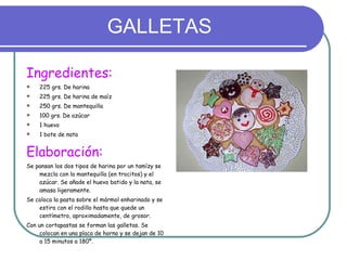 GALLETAS Ingredientes: 225 grs. De harina 225 grs. De harina de maíz 250 grs. De mantequilla 100 grs. De azúcar 1 huevo 1 bote de nata Elaboración: Se pansan los dos tipos de harina por un tamízy se mezcla con la mantequilla (en trocitos) y el azúcar. Se añade el huevo batido y la nata, se amasa ligeramente. Se coloca la pasta sobre el mármol enharinado y se estira con el rodillo hasta que quede un centímetro, aproximadamente, de grosor. Con un cortapastas se forman las galletas. Se colocan en una placa de horno y se dejan de 10 a 15 minutos a 180º. 