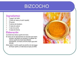BIZCOCHO
Ingredientes:
   1 yogurt de limón
   1 limón (el zumo y la piel rayada)
   5 huevos
   2 sobres de levadura
   2 vasos de azúcar
   1 vaso de aceite
   3 vasos de harina

Elaboración:
Se baten las claras a punto de nieve.
El resto de los ingredientes se mezclan bien hasta
     obtener una pasta sin grumos y le añaden las
     claras a punto de nieve mezclándolo
     suavemente. Se mete al horno hasta que este
     dorado.
(Para saber si está a punto se pincha con una aguja
     de hacer punto y si sale seca es que ya está)
 