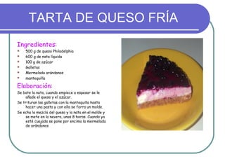 TARTA DE QUESO FRÍA
Ingredientes:
   500 g de queso Philadelphia
   600 g de nata líquida
   100 g de azúcar
   Galletas
   Mermelada arándanos
   mantequilla

Elaboración:
Se bate la nata, cuando empiece a espesar se le
    añade el queso y el azúcar.
Se trituran las galletas con la mantequilla hasta
    hacer una pasta y con ella se forra un molde.
Se echa la mezcla del queso y la nata en el molde y
    se mete en la nevera, unas 8 horas. Cuando ya
    esté cuajada se pone por encima la mermelada
    de arándonos
 
