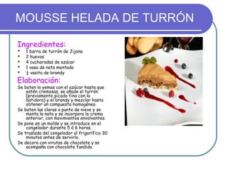 MOUSSE HELADA DE TURRÓN

Ingredientes:
   1 barra de turrón de Jijona
   2 huevos
   4 cucharadas de azúcar
   1 vaso de nata montada
   ½ vasito de brandy
Elaboración:
Se baten la yemas con el azúcar hasta que
    estén cremosas, se añade el turrón
    (previamente picado fino con la
    batidora) y el brandy y mezclar hasta
    obtener un compuesto homogéneo.
Se baten las claras a punto de nieve y se
    monta la nata y se incorpora la crema
    anterior, con movimientos envolventes.
Se pone en un molde y se introduce en el
    congelador durante 5 ó 6 horas.
Se traslada del congelador al frigorífico 30
    minutos antes de servirlo.
Se decora con virutas de chocolate y se
    acompaña con chocolate fundido.
 