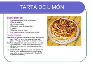 TARTA DE LIMÓN
Ingredientes:
   1 bote pequeño de leche condensada
   150 g de galletas
   80 g de mantequilla
   100 cc (1/2 vaso) de jerez) dulce
   3 huevos
   100 cc de zumo de limón
   1 cucharadita de corteza de limón rallada

Preparación:
Se muelen las galletas y se mezcla con la mantequilla
     derretida y el jerez hasta que se haga una
     pasta con la que se forrará un molde de tarta.
Se añade las yemas a la leche condensada y se bate,
     agregando poco a poco la corteza rallada y el
     zumo de limón, una vez bien mezclado se vierte
     en el molde.
Las claras se baten a punto de nieve y se cubre con
     ellas la tarta, se espolvorea con azúcar y se
     deja a horno suave hasta que esté dorada (15
     m aproximadamente).
 