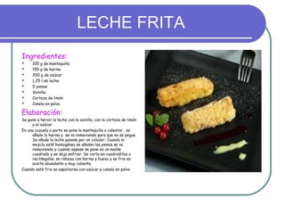 LECHE FRITA
Ingredientes:
     100 g de mantequilla
     150 g de harina
     200 g de azúcar
     1,25 l de leche
     5 yemas
     Vainilla
     Corteza de limón
     Canela en polvo

Elaboración:
Se pone a hervir la leche con la vainilla, con la corteza de limón
     y el azúcar.
En una cazuela a parte se pone la mantequilla a calentar, se
     añade la harina y se va removiendo para que no se pegue.
     Se añade la leche pasada por un colador. Cuando la
     mezcla esté homogénea se añaden las yemas se va
     removiendo y cuando espese se pone en un molde
     cuadrado y se deja enfriar. Se corta en cuadraditos o
     rectángulos, se reboza con harina y huevo y se frie en
     aceite abundante y muy caliente.
Cuando esté fria se espolvorea con azúcar y canela en polvo
 