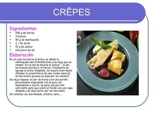 CRÊPES
Ingredientes:
   250 g de harina
   3 huevos
   50 g de mantequilla
   ½ l de leche
   15 g de azúcar
   Una pizca de sal

Elaboración:
En un cazo se hierve la leche, se añade la
     mantequilla derritiéndola bien y se deja que se
     temple. En un bol se mezcla el azúcar`, la sal,
     los huevos batidos y la harina, finalmente se
     agrega la leche templada. Se mezcla bien hasta
     obtener la consistencia de una crema clara (si
     se han hecho grumos se pasa por un colador)
Se deja reposar un par de horas y en una sartén
     previamente engrasado con un poco de
     mantequilla o aceite, se pone una porción
     suficiente para que cubra el fondo con una capa
     delgada y se deja dorar por los dos lados.
Se rellenan con mermelada, cholote, nata,….
 