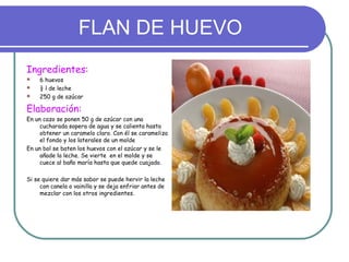 FLAN DE HUEVO
Ingredientes:
    6 huevos
    ½ l de leche
    250 g de azúcar

Elaboración:
En un cazo se ponen 50 g de azúcar con una
     cucharada sopera de agua y se calienta hasta
     obtener un caramelo claro. Con él se carameliza
     el fondo y los laterales de un molde
En un bol se baten los huevos con el azúcar y se le
     añade la leche. Se vierte en el molde y se
     cuece al baño maría hasta que quede cuajado.

Si se quiere dar más sabor se puede hervir la leche
     con canela o vainilla y se deja enfriar antes de
     mezclar con los otros ingredientes.
 