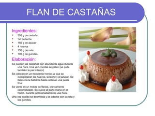 FLAN DE CASTAÑAS
Ingredientes:
    500 g de castaña
    ¾ l de leche
    150 g de azúcar
    4 huevos
    150 g de nata
    100 g de guindas

Elaboración:
Se cuecen las castañas con abundante agua durante
     una hora. Una vez cocidas se pelan (se quita
     también la piel interior)
Se colocan en un recipiente hondo, al que se
     incorporaran los huevos, la leche y el azúcar. Se
     bate con la batidora hasta obtener una pasta
     fina.
Se vierte en un molde de flanes, previamente
     caramelizado. Se cuece al baño maria en el
     horno, durante aproximadamente una hora.
Una vez cocido se desmolda y se adorna con la nata y
     las guindas.
 