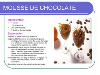 MOUSSE DE CHOCOLATE
 Ingredientes:
    4 huevos
    150 g de azúcar
    200 g de chocolate
    3 decilitros de nata líquida

 Elaboración:
 Se baten la yemas con 120 g de azúcar.
 Se pone al baño maría el chocolate hasta que se
     deshaga y forme una crema. Se aparta del fuego
     y se añade las yemas batidas con el azúcar. Se
     deja enfriar si parar de dar vueltas.
 Se montan las claras a punto de nieve. Se echa un
     poco de las claras al chocolate mezclándolo
     bien. Y después se echa el chocolate a las
     claras, dando vueltas en sentido envolvente y
     procurando que sigan esponjosas.
 Se monta la nata con 30 g de azúcar y se agrega a la
     crema, también dándole vueltas en sentido
     envolvente.
 Se mete en la nevera durante al menos dos horas.
 